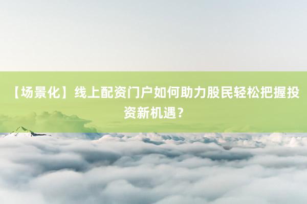 【场景化】线上配资门户如何助力股民轻松把握投资新机遇？