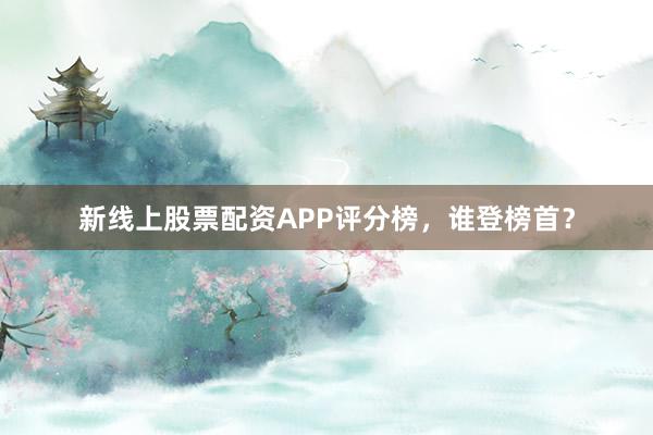 新线上股票配资APP评分榜，谁登榜首？