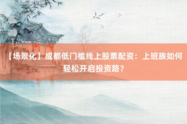 【场景化】成都低门槛线上股票配资：上班族如何轻松开启投资路？