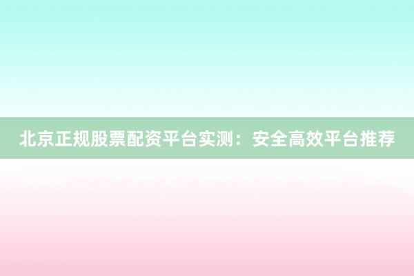 北京正规股票配资平台实测：安全高效平台推荐
