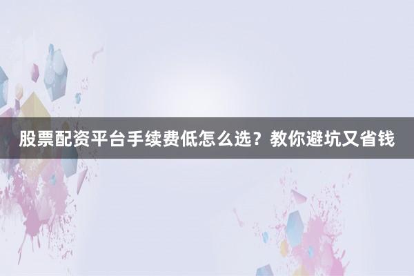 股票配资平台手续费低怎么选？教你避坑又省钱