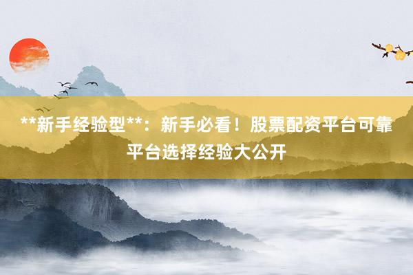 **新手经验型**：新手必看！股票配资平台可靠平台选择经验大公开