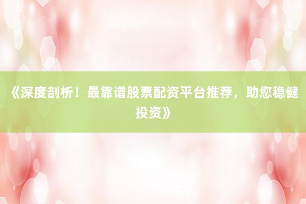 《深度剖析！最靠谱股票配资平台推荐，助您稳健投资》