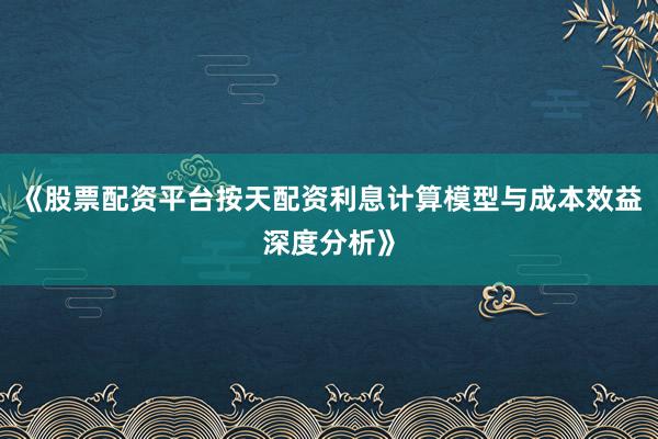 《股票配资平台按天配资利息计算模型与成本效益深度分析》
