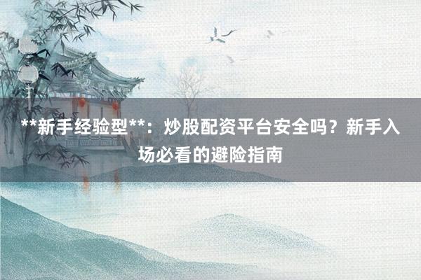**新手经验型**：炒股配资平台安全吗？新手入场必看的避险指南