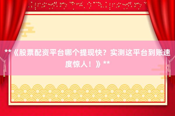 **《股票配资平台哪个提现快？实测这平台到账速度惊人！》**