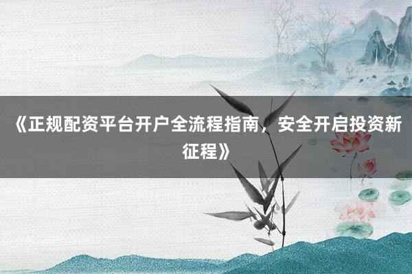 《正规配资平台开户全流程指南，安全开启投资新征程》