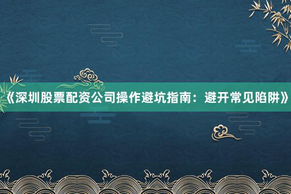 《深圳股票配资公司操作避坑指南：避开常见陷阱》