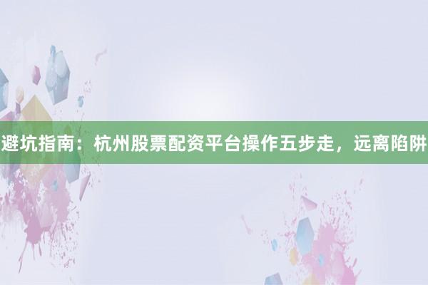 避坑指南:杭州股票配资平台操作五步走,远离陷阱