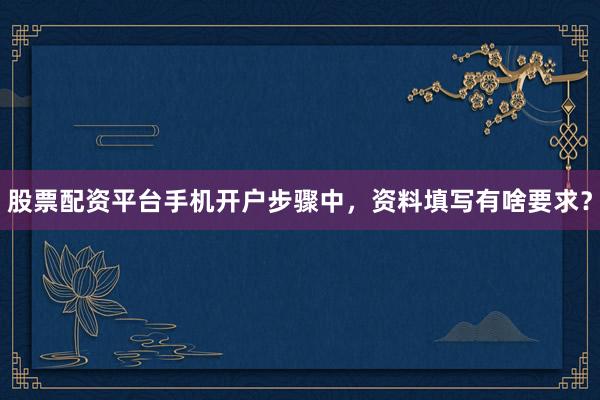 股票配资平台手机开户步骤中，资料填写有啥要求？
