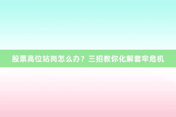 股票高位站岗怎么办？三招教你化解套牢危机