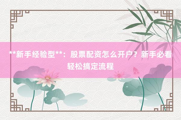 **新手经验型**：股票配资怎么开户？新手必看轻松搞定流程