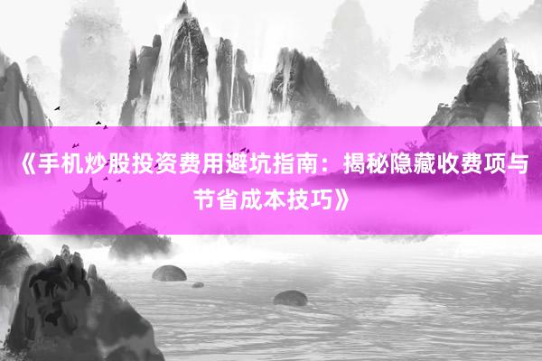《手机炒股投资费用避坑指南：揭秘隐藏收费项与节省成本技巧》