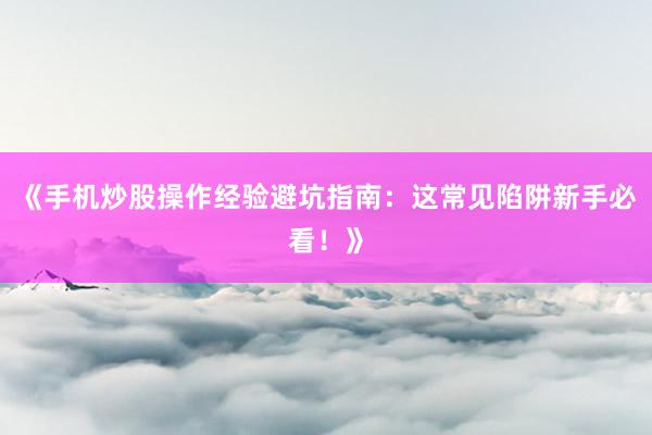 《手机炒股操作经验避坑指南：这常见陷阱新手必看！》