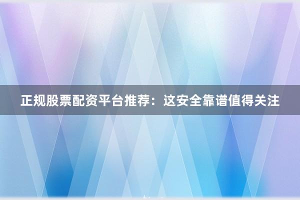 正规股票配资平台推荐：这安全靠谱值得关注
