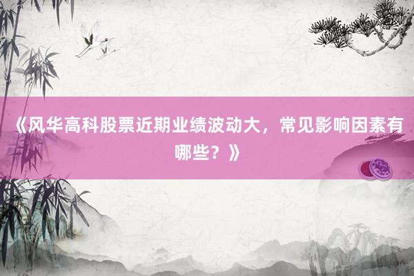 《风华高科股票近期业绩波动大，常见影响因素有哪些？》