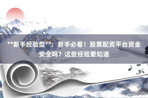 **新手经验型**：新手必看！股票配资平台资金安全吗？这些经验要知道