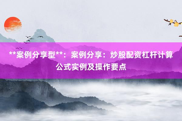 **案例分享型**：案例分享：炒股配资杠杆计算公式实例及操作要点
