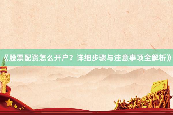 《股票配资怎么开户？详细步骤与注意事项全解析》