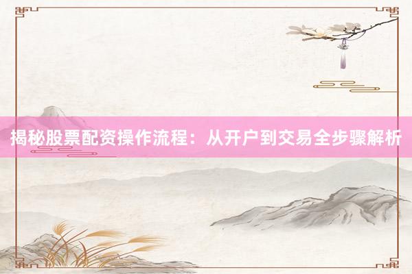 揭秘股票配资操作流程：从开户到交易全步骤解析