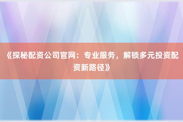 《探秘配资公司官网：专业服务，解锁多元投资配资新路径》