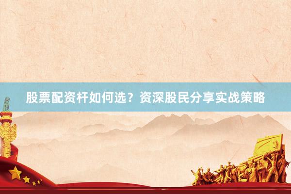 股票配资杆如何选？资深股民分享实战策略