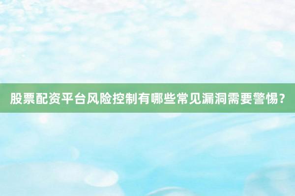 股票配资平台风险控制有哪些常见漏洞需要警惕？
