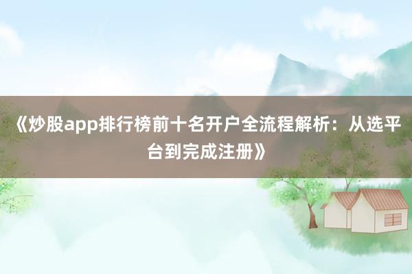 《炒股app排行榜前十名开户全流程解析：从选平台到完成注册》
