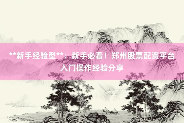 **新手经验型**：新手必看！郑州股票配资平台入门操作经验分享