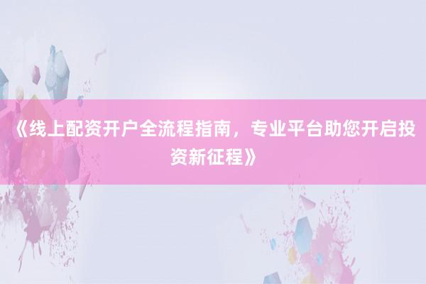 《线上配资开户全流程指南，专业平台助您开启投资新征程》