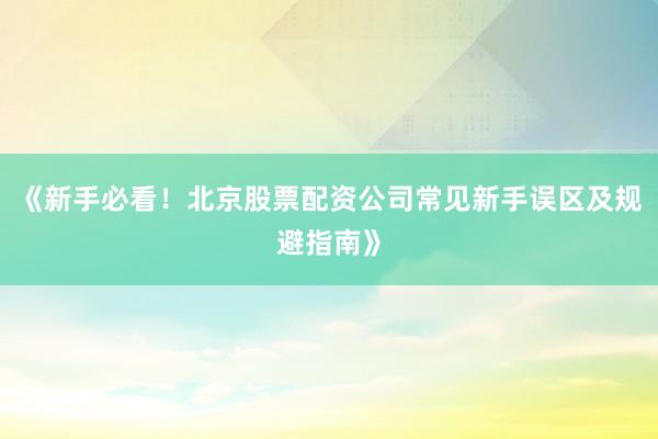 《新手必看！北京股票配资公司常见新手误区及规避指南》