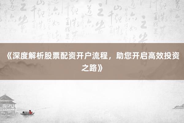 《深度解析股票配资开户流程，助您开启高效投资之路》