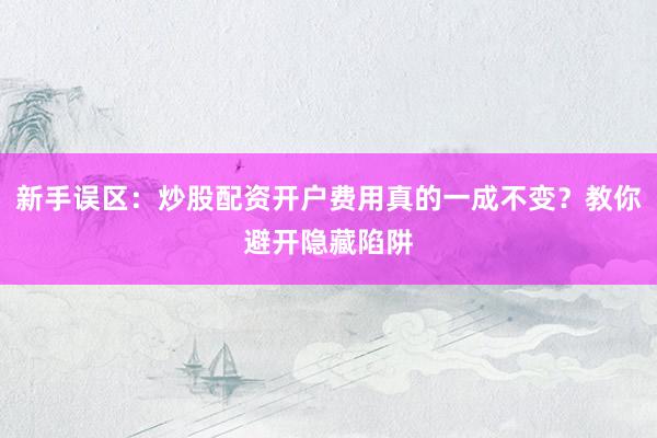 新手误区：炒股配资开户费用真的一成不变？教你避开隐藏陷阱
