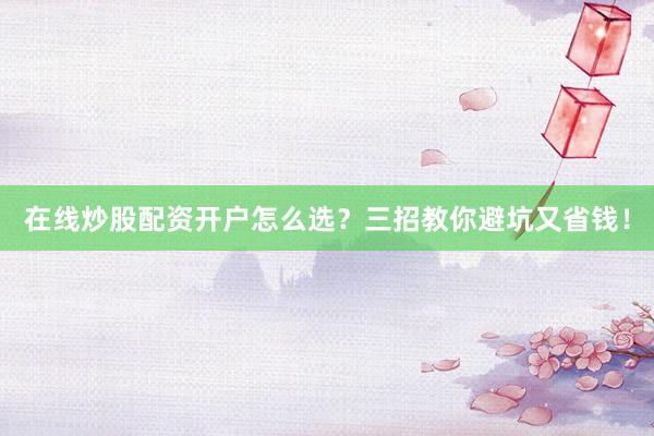 在线炒股配资开户怎么选？三招教你避坑又省钱！