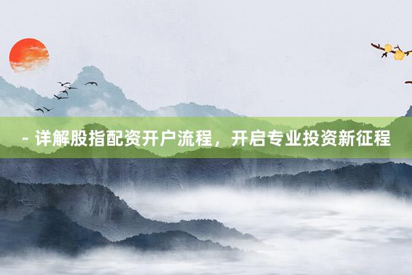- 详解股指配资开户流程，开启专业投资新征程