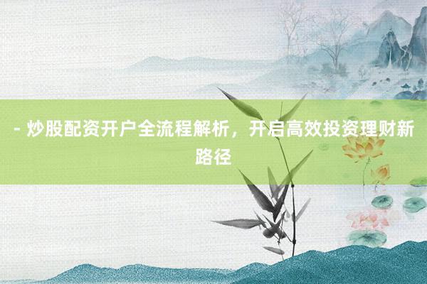 - 炒股配资开户全流程解析，开启高效投资理财新路径