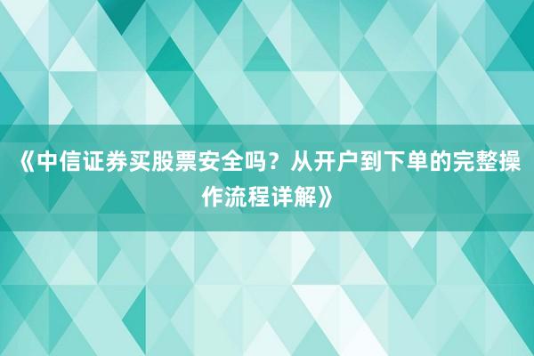《中信证券买股票安全吗？从开户到下单的完整操作流程详解》