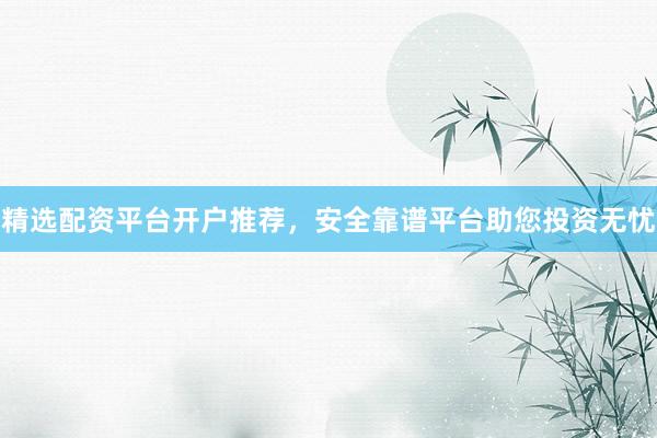 精选配资平台开户推荐，安全靠谱平台助您投资无忧