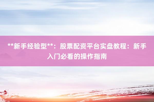 **新手经验型**：股票配资平台实盘教程：新手入门必看的操作指南