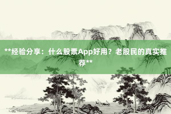 **经验分享：什么股票App好用？老股民的真实推荐**