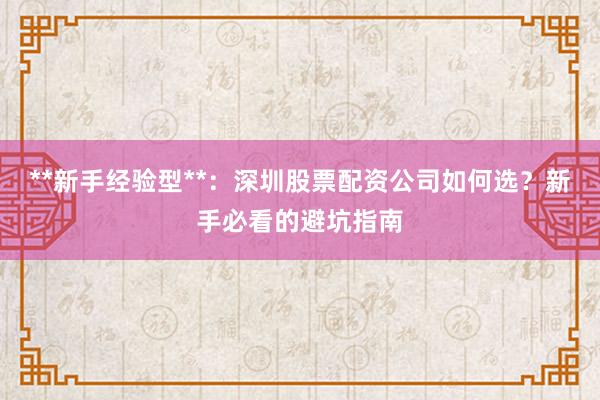 **新手经验型**：深圳股票配资公司如何选？新手必看的避坑指南