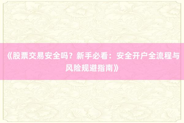 《股票交易安全吗？新手必看：安全开户全流程与风险规避指南》