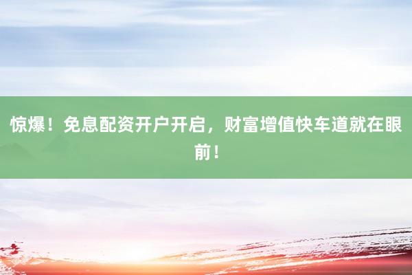 惊爆！免息配资开户开启，财富增值快车道就在眼前！