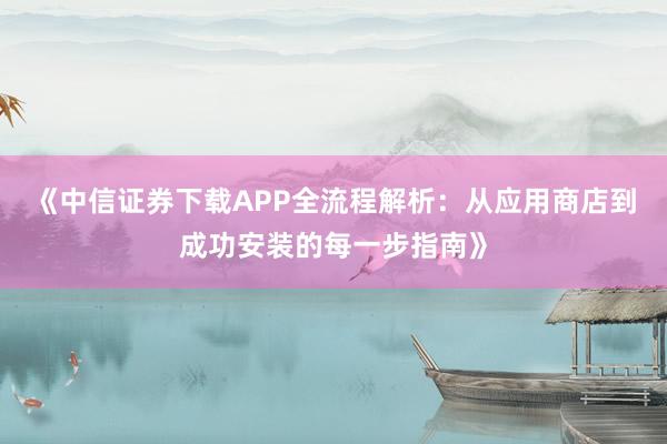 《中信证券下载APP全流程解析：从应用商店到成功安装的每一步指南》