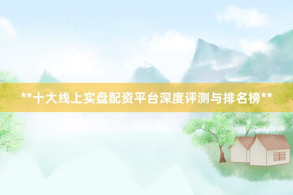 **十大线上实盘配资平台深度评测与排名榜**