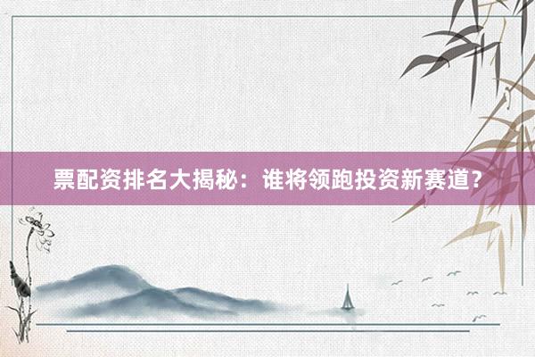 票配资排名大揭秘：谁将领跑投资新赛道？