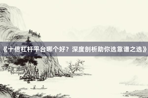 《十倍杠杆平台哪个好？深度剖析助你选靠谱之选》