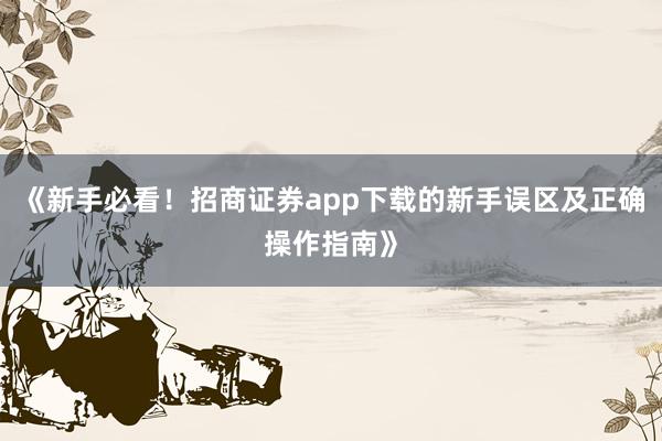 《新手必看！招商证券app下载的新手误区及正确操作指南》