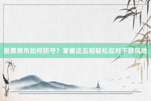 股票熊市如何防守？掌握这五招轻松应对下跌风险