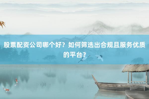股票配资公司哪个好？如何筛选出合规且服务优质的平台？